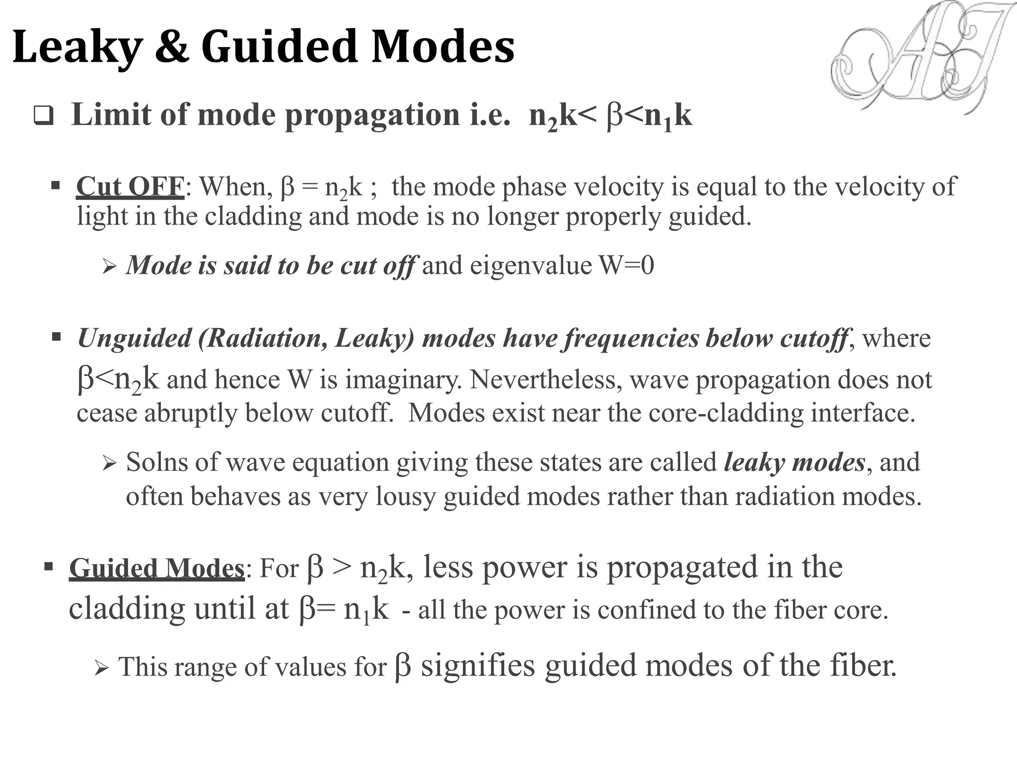  Limit of mode propagation i.e. n2k< <n1k
 Cut OFF: When,  = n2k ; the mode phase velocity is equal to the velocity of
light in the cladding and mode is no longer properly guided.
 Mode is said to be cut off and eigenvalue W=0
 Unguided (Radiation, Leaky) modes have frequencies below cutoff, where
<n2k and hence W is imaginary. Nevertheless, wave propagation does not
cease abruptly below cutoff. Modes exist near the core-cladding interface.
 Solns of wave equation giving these states are called leaky modes, and
often behaves as very lousy guided modes rather than radiation modes.
 Guided Modes: For  > n2k, less power is propagated in the
cladding until at = n1k - all the power is confined to the fiber core.
 This range of values for  signifies guided modes of the fiber.
Leaky & Guided Modes
 