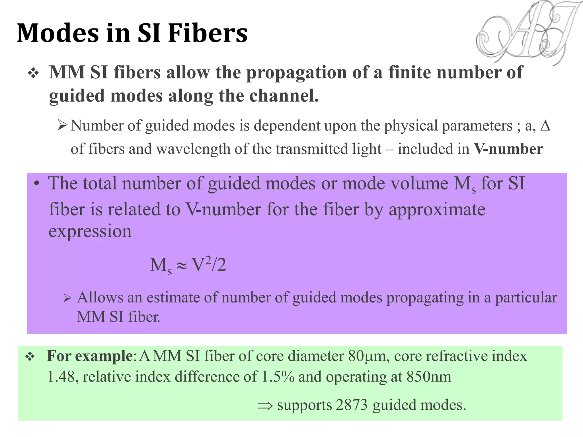  MM SI fibers allow the propagation of a finite number of
guided modes along the channel.
Number of guided modes is dependent upon the physical parameters ; a, 
of fibers and wavelength of the transmitted light – included in V-number
 For example:AMM SI fiber of core diameter 80m, core refractive index
1.48, relative index difference of 1.5% and operating at 850nm
 supports 2873 guided modes.
• The total number of guided modes or mode volume Ms for SI
fiber is related to V-number for the fiber by approximate
expression
Ms  V2
/2
 Allows an estimate of number of guided modes propagating in a particular
MM SI fiber.
Modes in SI Fibers
 