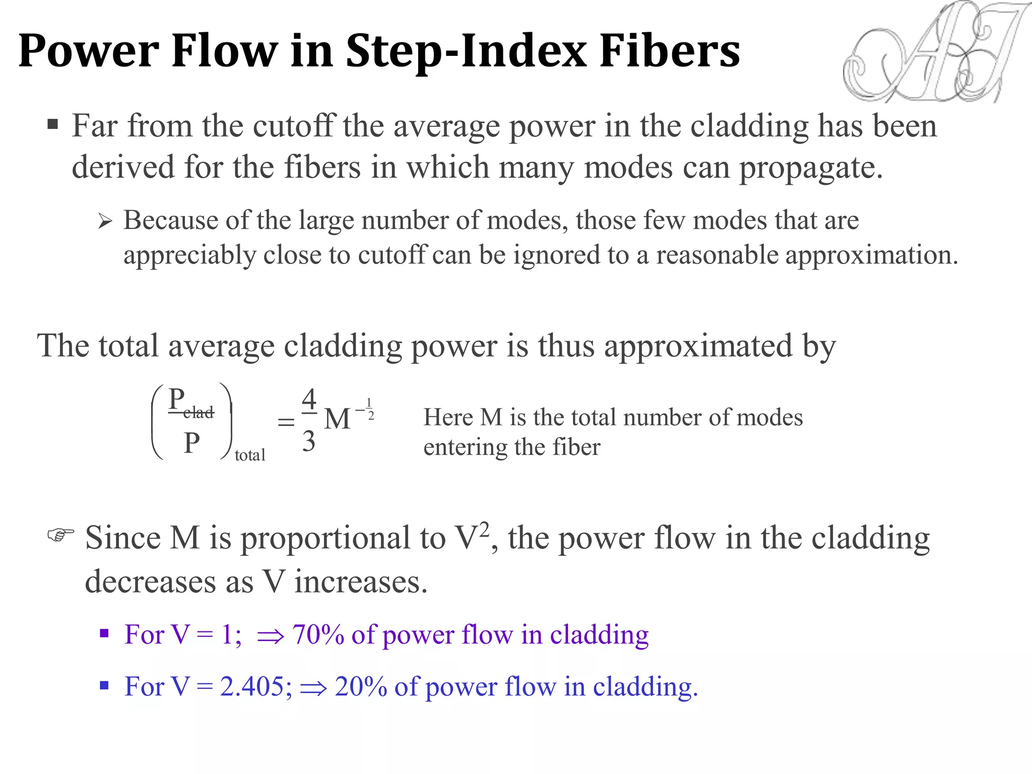 The total average cladding power is thus approximated by
P  4
3
 1
M 2clad
 Here M is the total number of modes
entering the fiber



totalP
 Since M is proportional to V2
, the power flow in the cladding
decreases as V increases.
 For V = 1;  70% of power flow in cladding
 For V = 2.405;  20% of power flow in cladding.
 Far from the cutoff the average power in the cladding has been
derived for the fibers in which many modes can propagate.
 Because of the large number of modes, those few modes that are
appreciably close to cutoff can be ignored to a reasonable approximation.
Power Flow in Step-Index Fibers
 