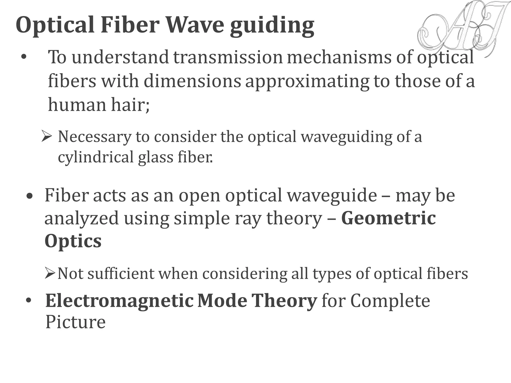 • To understand transmission mechanisms of optical
fibers with dimensions approximating to those of a
human hair;
 Necessary to consider the optical waveguiding of a
cylindrical glass fiber.
• Fiber acts as an open optical waveguide – may be
analyzed using simple ray theory – Geometric
Optics
Not sufficient when considering all types of optical fibers
• Electromagnetic Mode Theory for Complete
Picture
Optical Fiber Wave guiding
 