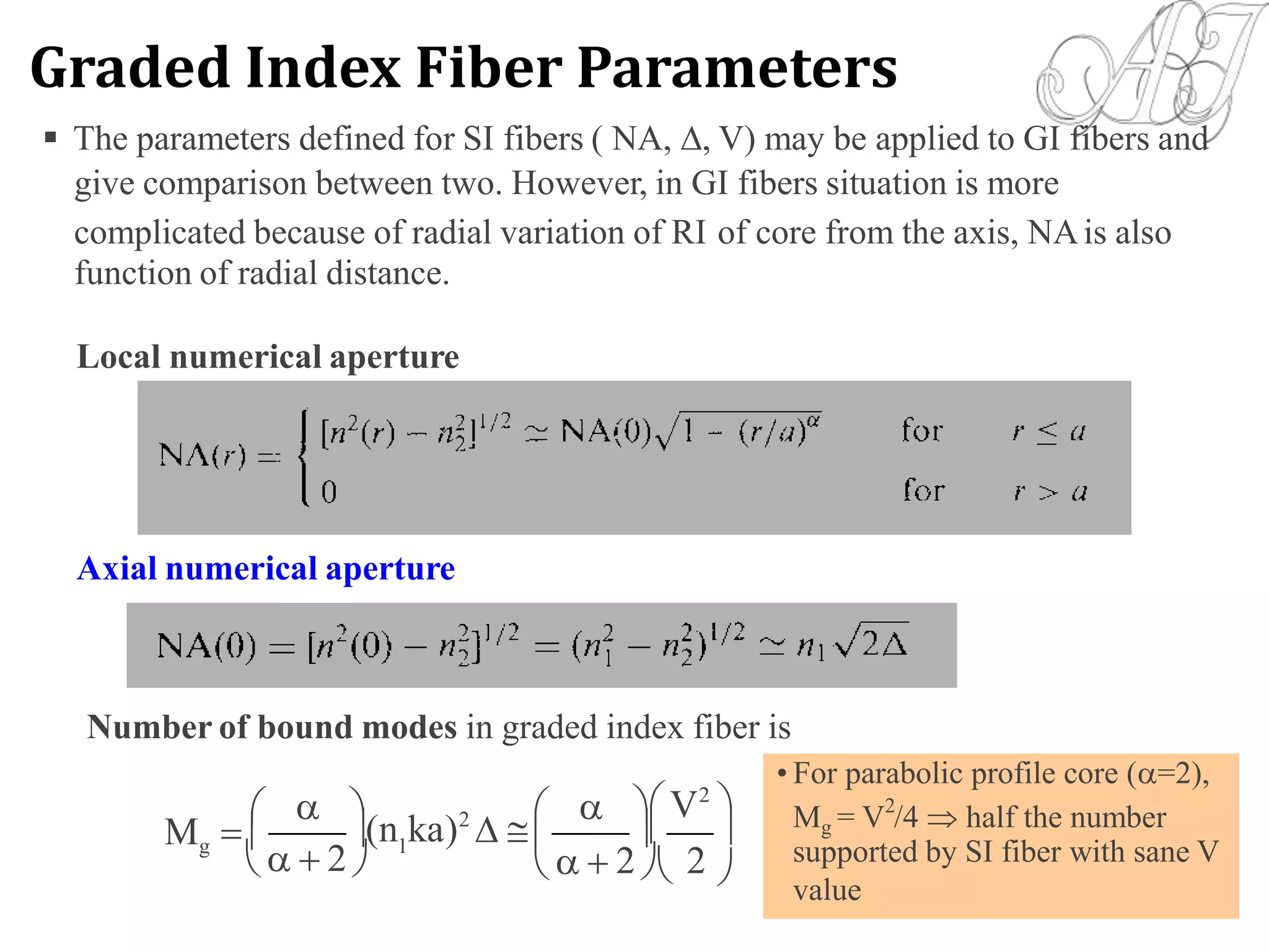  The parameters defined for SI fibers ( NA, , V) may be applied to GI fibers and
give comparison between two. However, in GI fibers situation is more
complicated because of radial variation of RI
function of radial distance.
of core from the axis, NAis also
Local numerical aperture
Axial numerical aperture
Number of bound modes in graded index fiber is
 V2
    Mg = V /4  half the number
(n ka)2
   

M   g 1
   2     2  2
• For parabolic profile core (=2),
2
supported by SI fiber with sane V
value
Graded Index Fiber Parameters
 