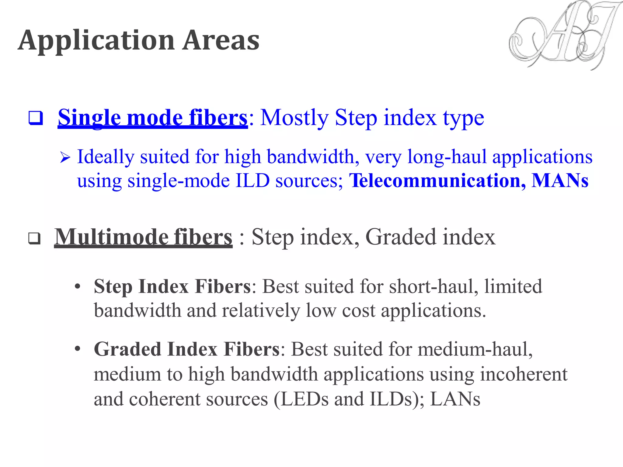 Application Areas
 Single mode fibers: Mostly Step index type
 Ideally suited for high bandwidth, very long-haul applications
using single-mode ILD sources; Telecommunication, MANs
 Multimode fibers : Step index, Graded index
• Step Index Fibers: Best suited for short-haul, limited
bandwidth and relatively low cost applications.
Graded Index Fibers: Best suited for medium-haul,
medium to high bandwidth applications using incoherent
and coherent sources (LEDs and ILDs); LANs
•
 