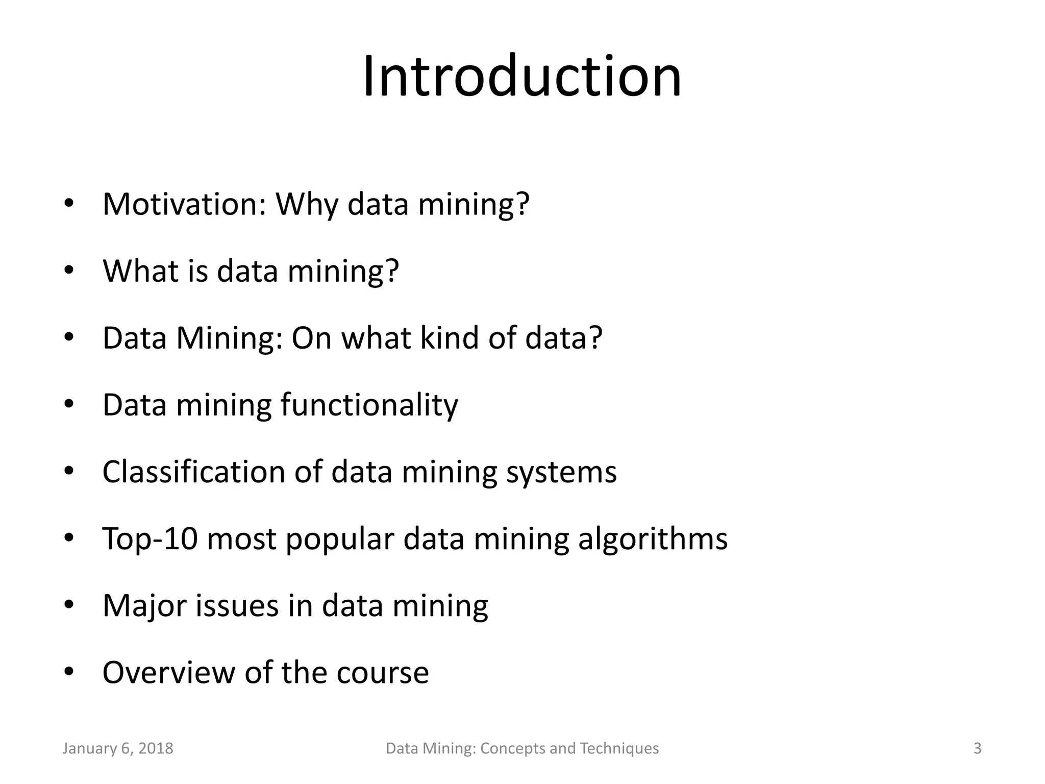 January 6, 2018 Data Mining: Concepts and Techniques 3
Introduction
• Motivation: Why data mining?
• What is data mining?
• Data Mining: On what kind of data?
• Data mining functionality
• Classification of data mining systems
• Top-10 most popular data mining algorithms
• Major issues in data mining
• Overview of the course
 