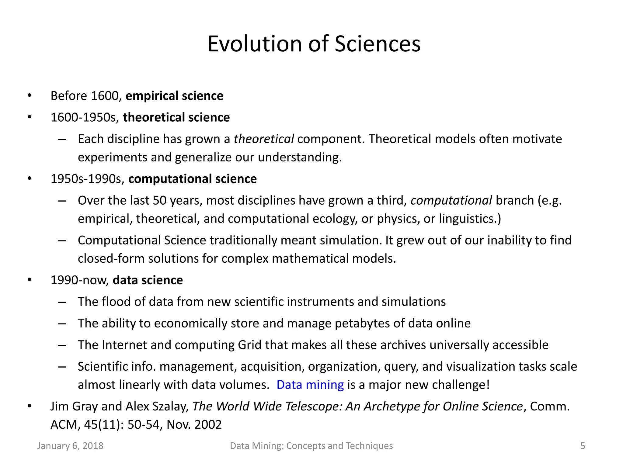 January 6, 2018 Data Mining: Concepts and Techniques 5
Evolution of Sciences
• Before 1600, empirical science
• 1600-1950s, theoretical science
– Each discipline has grown a theoretical component. Theoretical models often motivate
experiments and generalize our understanding.
• 1950s-1990s, computational science
– Over the last 50 years, most disciplines have grown a third, computational branch (e.g.
empirical, theoretical, and computational ecology, or physics, or linguistics.)
– Computational Science traditionally meant simulation. It grew out of our inability to find
closed-form solutions for complex mathematical models.
• 1990-now, data science
– The flood of data from new scientific instruments and simulations
– The ability to economically store and manage petabytes of data online
– The Internet and computing Grid that makes all these archives universally accessible
– Scientific info. management, acquisition, organization, query, and visualization tasks scale
almost linearly with data volumes. Data mining is a major new challenge!
• Jim Gray and Alex Szalay, The World Wide Telescope: An Archetype for Online Science, Comm.
ACM, 45(11): 50-54, Nov. 2002
 