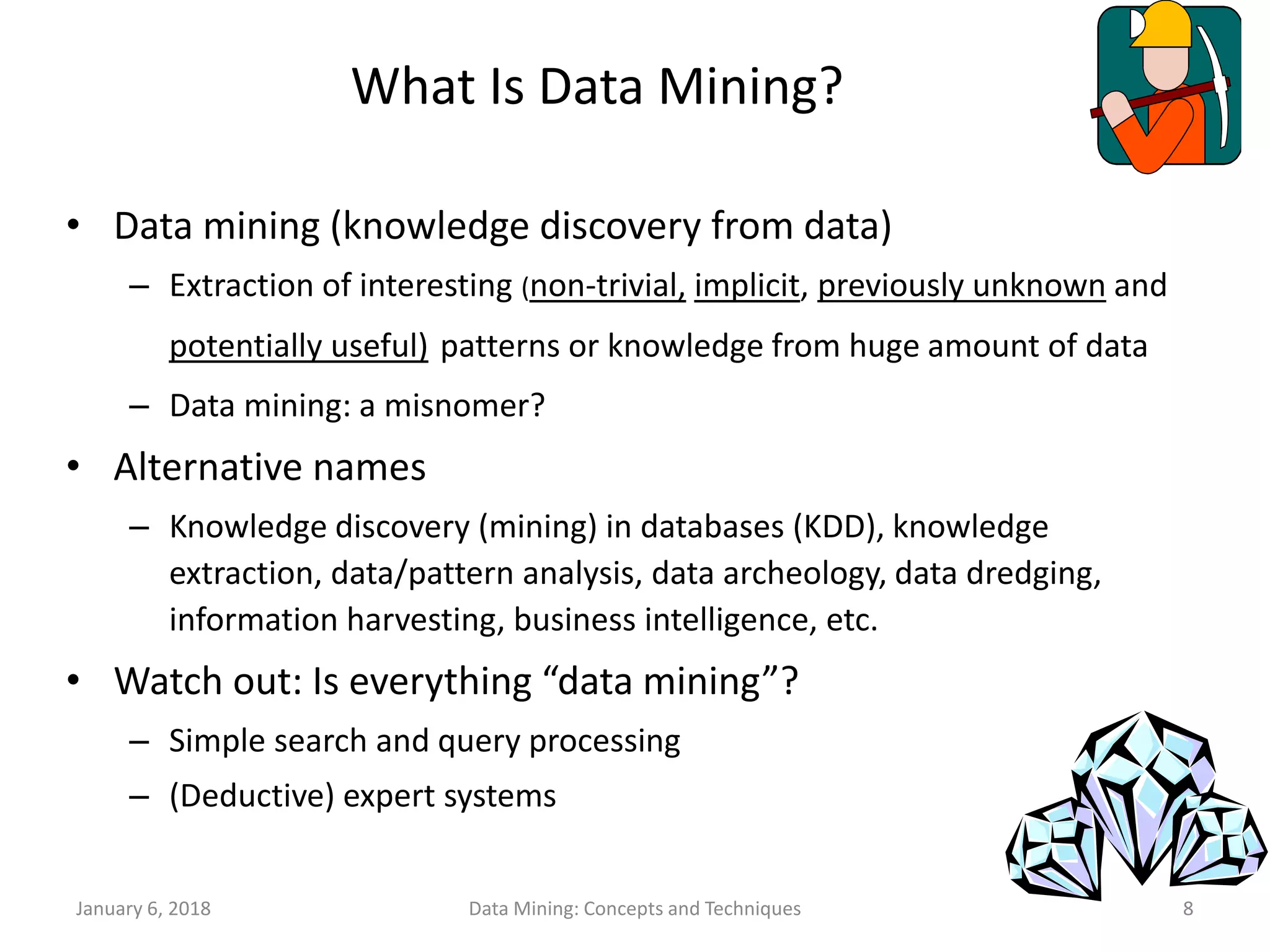 January 6, 2018 Data Mining: Concepts and Techniques 8
What Is Data Mining?
• Data mining (knowledge discovery from data)
– Extraction of interesting (non-trivial, implicit, previously unknown and
potentially useful) patterns or knowledge from huge amount of data
– Data mining: a misnomer?
• Alternative names
– Knowledge discovery (mining) in databases (KDD), knowledge
extraction, data/pattern analysis, data archeology, data dredging,
information harvesting, business intelligence, etc.
• Watch out: Is everything “data mining”?
– Simple search and query processing
– (Deductive) expert systems
 
