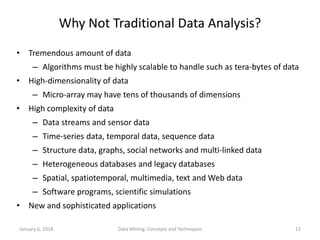January 6, 2018 Data Mining: Concepts and Techniques 12
Why Not Traditional Data Analysis?
• Tremendous amount of data
– Algorithms must be highly scalable to handle such as tera-bytes of data
• High-dimensionality of data
– Micro-array may have tens of thousands of dimensions
• High complexity of data
– Data streams and sensor data
– Time-series data, temporal data, sequence data
– Structure data, graphs, social networks and multi-linked data
– Heterogeneous databases and legacy databases
– Spatial, spatiotemporal, multimedia, text and Web data
– Software programs, scientific simulations
• New and sophisticated applications
 