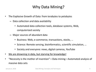 January 6, 2018 Data Mining: Concepts and Techniques 4
Why Data Mining?
• The Explosive Growth of Data: from terabytes to petabytes
– Data collection and data availability
• Automated data collection tools, database systems, Web,
computerized society
– Major sources of abundant data
• Business: Web, e-commerce, transactions, stocks, …
• Science: Remote sensing, bioinformatics, scientific simulation, …
• Society and everyone: news, digital cameras, YouTube
• We are drowning in data, but starving for knowledge!
• “Necessity is the mother of invention”—Data mining—Automated analysis of
massive data sets
 