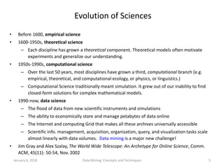 January 6, 2018 Data Mining: Concepts and Techniques 5
Evolution of Sciences
• Before 1600, empirical science
• 1600-1950s, theoretical science
– Each discipline has grown a theoretical component. Theoretical models often motivate
experiments and generalize our understanding.
• 1950s-1990s, computational science
– Over the last 50 years, most disciplines have grown a third, computational branch (e.g.
empirical, theoretical, and computational ecology, or physics, or linguistics.)
– Computational Science traditionally meant simulation. It grew out of our inability to find
closed-form solutions for complex mathematical models.
• 1990-now, data science
– The flood of data from new scientific instruments and simulations
– The ability to economically store and manage petabytes of data online
– The Internet and computing Grid that makes all these archives universally accessible
– Scientific info. management, acquisition, organization, query, and visualization tasks scale
almost linearly with data volumes. Data mining is a major new challenge!
• Jim Gray and Alex Szalay, The World Wide Telescope: An Archetype for Online Science, Comm.
ACM, 45(11): 50-54, Nov. 2002
 