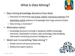 January 6, 2018 Data Mining: Concepts and Techniques 8
What Is Data Mining?
• Data mining (knowledge discovery from data)
– Extraction of interesting (non-trivial, implicit, previously unknown and
potentially useful) patterns or knowledge from huge amount of data
– Data mining: a misnomer?
• Alternative names
– Knowledge discovery (mining) in databases (KDD), knowledge
extraction, data/pattern analysis, data archeology, data dredging,
information harvesting, business intelligence, etc.
• Watch out: Is everything “data mining”?
– Simple search and query processing
– (Deductive) expert systems
 