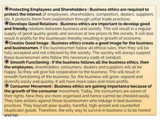 ◉Protecting Employees and Shareholders : Business ethics are required to
protect the interest of employees, shareholders, competitors, dealers, suppliers,
etc. It protects them from exploitation through unfair trade practices.
◉Develops Good Relations : Business ethics are important to develop good
and friendly relations between business and society. This will result in a regular
supply of good quality goods and services at low prices to the society. It will also
result in profits for the businesses thereby resulting in growth of economy.
◉Creates Good Image : Business ethics create a good image for the business
and businessmen. If the businessmen follow all ethical rules, then they will be
fully accepted and not criticised by the society. The society will always support
those businessmen who follow this necessary code of conduct.
◉ Smooth Functioning : If the business follows all the business ethics, then
the employees, shareholders, consumers, dealers and suppliers will all be
happy. So they will give full cooperation to the business. This will result in
smooth functioning of the business. So, the business will grow, expand and
diversify easily and quickly. It will have more sales and more profits.
◉ Consumer Movement : Business ethics are gaining importance because of
the growth of the consumer movement. Today, the consumers are aware of
their rights. Now they are more organised and hence cannot be cheated easily.
They take actions against those businessmen who indulge in bad business
practices. They boycott poor quality, harmful, high-priced and counterfeit
(duplicate) goods. Therefore, the only way to survive in business is to be honest
and fair.
 