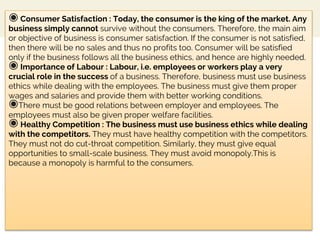 ◉ Consumer Satisfaction : Today, the consumer is the king of the market. Any
business simply cannot survive without the consumers. Therefore, the main aim
or objective of business is consumer satisfaction. If the consumer is not satisfied,
then there will be no sales and thus no profits too. Consumer will be satisfied
only if the business follows all the business ethics, and hence are highly needed.
◉ Importance of Labour : Labour, i.e. employees or workers play a very
crucial role in the success of a business. Therefore, business must use business
ethics while dealing with the employees. The business must give them proper
wages and salaries and provide them with better working conditions.
◉There must be good relations between employer and employees. The
employees must also be given proper welfare facilities.
◉ Healthy Competition : The business must use business ethics while dealing
with the competitors. They must have healthy competition with the competitors.
They must not do cut-throat competition. Similarly, they must give equal
opportunities to small-scale business. They must avoid monopoly.This is
because a monopoly is harmful to the consumers.
 
