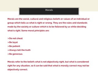 Morals
Morals are the social, cultural and religious beliefs or values of an individual or
group which tells us what is right or wrong. They are the rules and standards
made by the society or culture which is to be followed by us while deciding
what is right. Some moral principles are:
Do not cheat
Be loyal
Be patient
Always tell the truth
Be generous
Morals refer to the beliefs what is not objectively right, but what is considered
right for any situation, so it can be said that what is morally correct may not be
objectively correct.
 