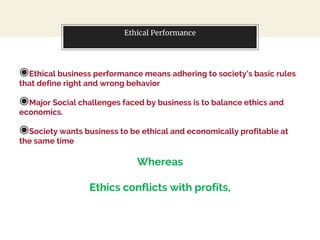 Ethical Performance
◉Ethical business performance means adhering to society’s basic rules
that define right and wrong behavior
◉Major Social challenges faced by business is to balance ethics and
economics.
◉Society wants business to be ethical and economically profitable at
the same time
Whereas
Ethics conflicts with profits,
 