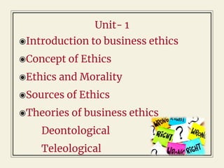 Unit- 1
◉Introduction to business ethics
◉Concept of Ethics
◉Ethics and Morality
◉Sources of Ethics
◉Theories of business ethics
Deontological
Teleological
 