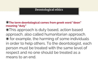 Deontological ethics
◉The term deontological comes from greek word “deon”
meaning “duty”
◉This approach is duty based, action based
approach, also called humanitarian approach.
◉ for example, the harming of some individuals
in order to help others. To the deontologist, each
person must be treated with the same level of
respect and no one should be treated as a
means to an end.
 