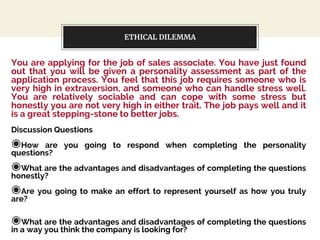 ETHICAL DILEMMA
You are applying for the job of sales associate. You have just found
out that you will be given a personality assessment as part of the
application process. You feel that this job requires someone who is
very high in extraversion, and someone who can handle stress well.
You are relatively sociable and can cope with some stress but
honestly you are not very high in either trait. The job pays well and it
is a great stepping-stone to better jobs.
Discussion Questions
◉How are you going to respond when completing the personality
questions?
◉What are the advantages and disadvantages of completing the questions
honestly?
◉Are you going to make an effort to represent yourself as how you truly
are?
◉What are the advantages and disadvantages of completing the questions
in a way you think the company is looking for?
 