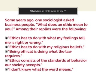 What does an ethic mean to you?"
Some years ago, one sociologist asked
business people, "What does an ethic mean to
you?" Among their replies were the following:
◉"Ethics has to do with what my feelings tell
me is right or wrong.“
◉"Ethics has to do with my religious beliefs."
◉"Being ethical is doing what the law
requires."
◉"Ethics consists of the standards of behavior
our society accepts.”
◉"I don't know what the word means."
 