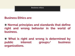 Business ethics
Business Ethics are:
◉ Normal principles and standards that define
right and wrong behavior in the world of
business.
◉ What is right and wrong is determined by
public interest groups/ business
organizations.
 