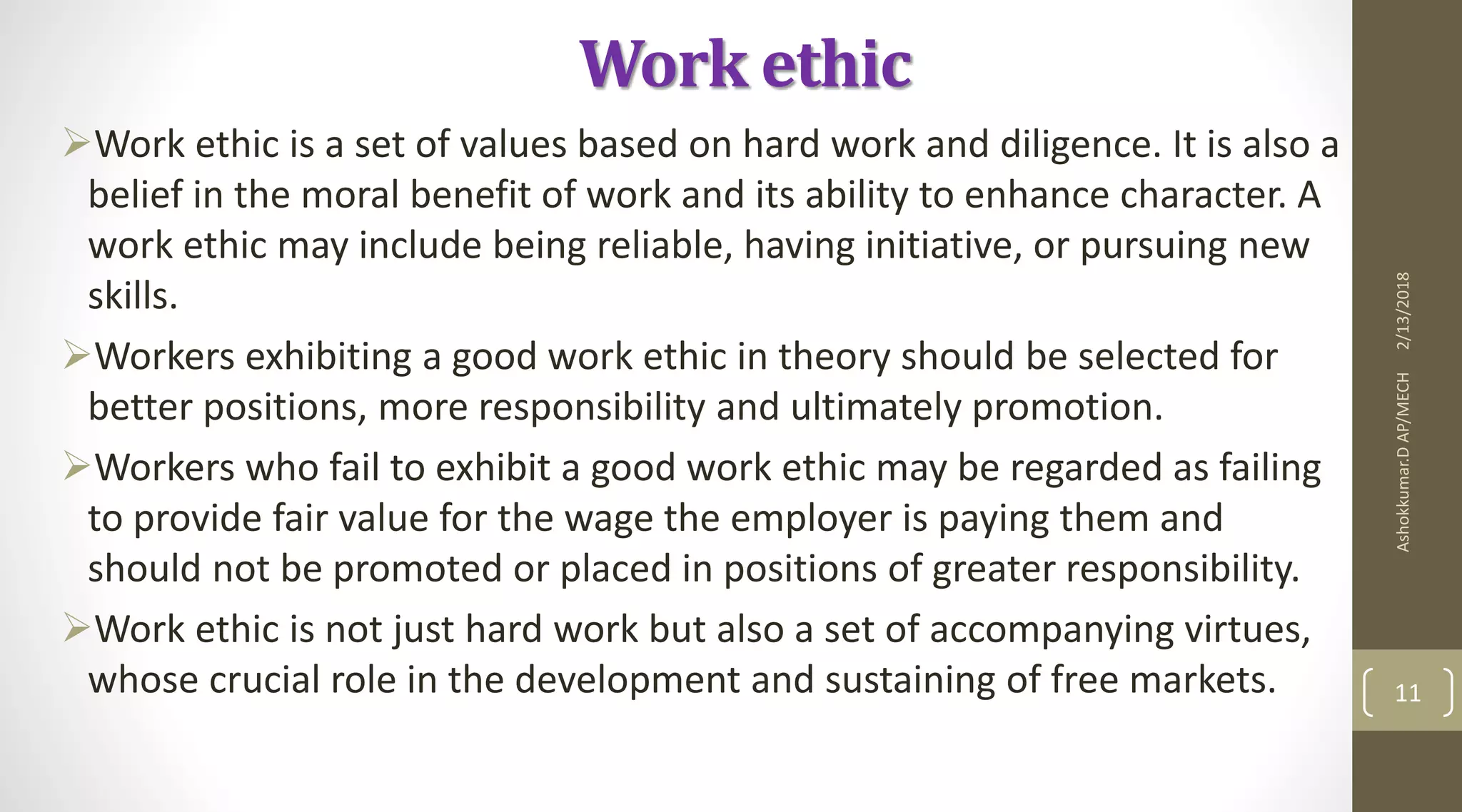 Work ethic
Work ethic is a set of values based on hard work and diligence. It is also a
belief in the moral benefit of work and its ability to enhance character. A
work ethic may include being reliable, having initiative, or pursuing new
skills.
Workers exhibiting a good work ethic in theory should be selected for
better positions, more responsibility and ultimately promotion.
Workers who fail to exhibit a good work ethic may be regarded as failing
to provide fair value for the wage the employer is paying them and
should not be promoted or placed in positions of greater responsibility.
Work ethic is not just hard work but also a set of accompanying virtues,
whose crucial role in the development and sustaining of free markets.
2/13/2018Ashokkumar.DAP/MECH
11
 