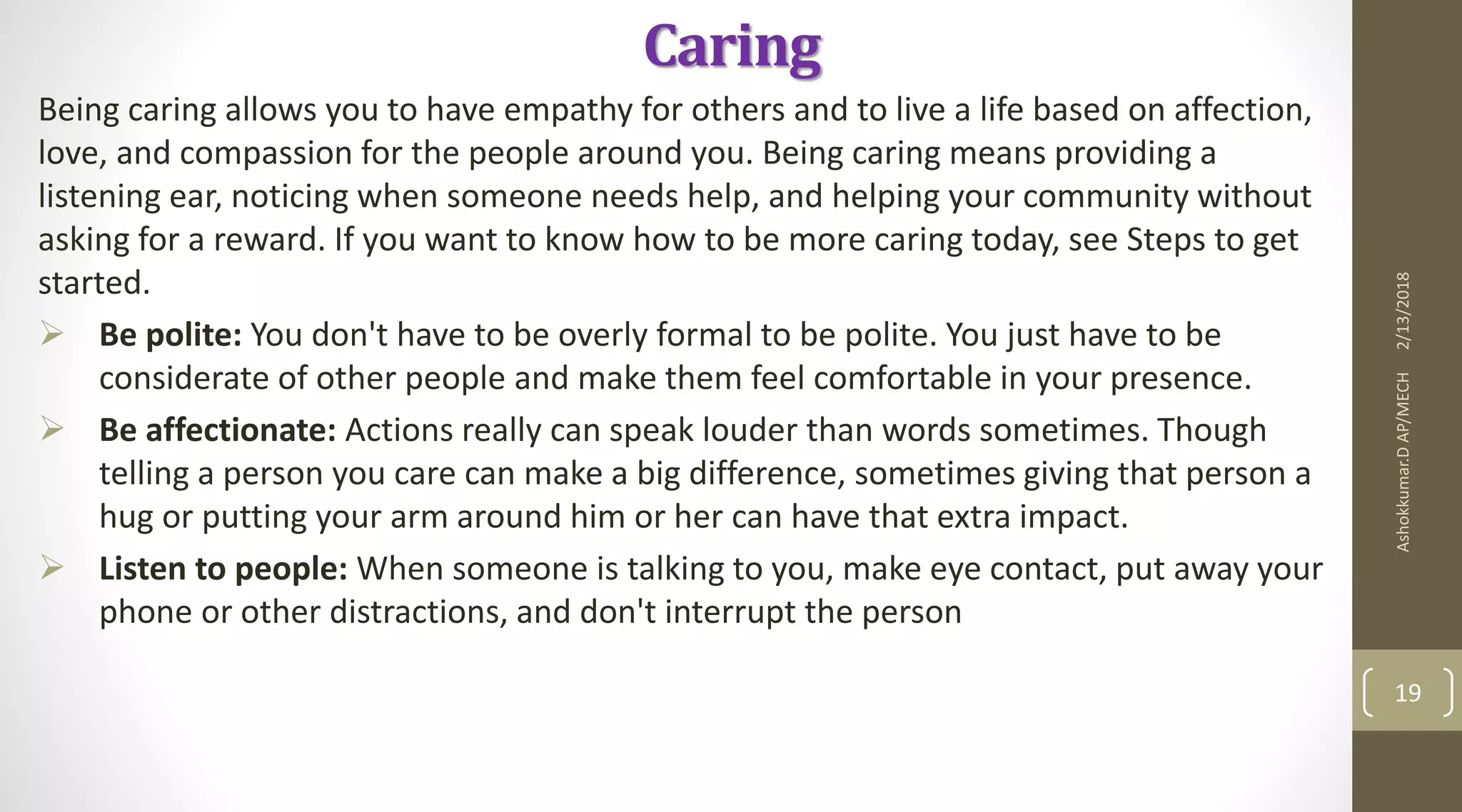 Caring
Being caring allows you to have empathy for others and to live a life based on affection,
love, and compassion for the people around you. Being caring means providing a
listening ear, noticing when someone needs help, and helping your community without
asking for a reward. If you want to know how to be more caring today, see Steps to get
started.
 Be polite: You don't have to be overly formal to be polite. You just have to be
considerate of other people and make them feel comfortable in your presence.
 Be affectionate: Actions really can speak louder than words sometimes. Though
telling a person you care can make a big difference, sometimes giving that person a
hug or putting your arm around him or her can have that extra impact.
 Listen to people: When someone is talking to you, make eye contact, put away your
phone or other distractions, and don't interrupt the person
2/13/2018Ashokkumar.DAP/MECH
19
 