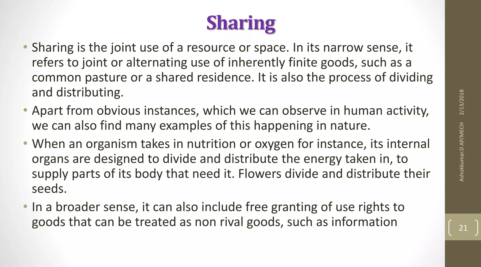 Sharing
• Sharing is the joint use of a resource or space. In its narrow sense, it
refers to joint or alternating use of inherently finite goods, such as a
common pasture or a shared residence. It is also the process of dividing
and distributing.
• Apart from obvious instances, which we can observe in human activity,
we can also find many examples of this happening in nature.
• When an organism takes in nutrition or oxygen for instance, its internal
organs are designed to divide and distribute the energy taken in, to
supply parts of its body that need it. Flowers divide and distribute their
seeds.
• In a broader sense, it can also include free granting of use rights to
goods that can be treated as non rival goods, such as information
2/13/2018Ashokkumar.DAP/MECH
21
 