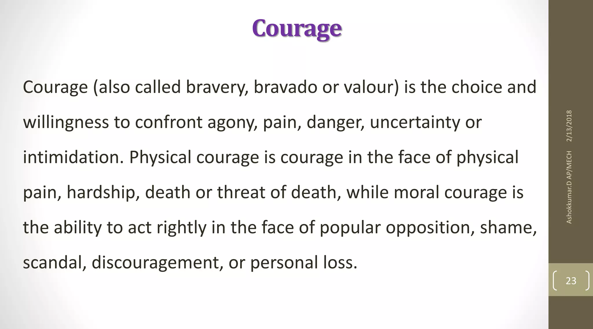 Courage
Courage (also called bravery, bravado or valour) is the choice and
willingness to confront agony, pain, danger, uncertainty or
intimidation. Physical courage is courage in the face of physical
pain, hardship, death or threat of death, while moral courage is
the ability to act rightly in the face of popular opposition, shame,
scandal, discouragement, or personal loss.
2/13/2018Ashokkumar.DAP/MECH
23
 