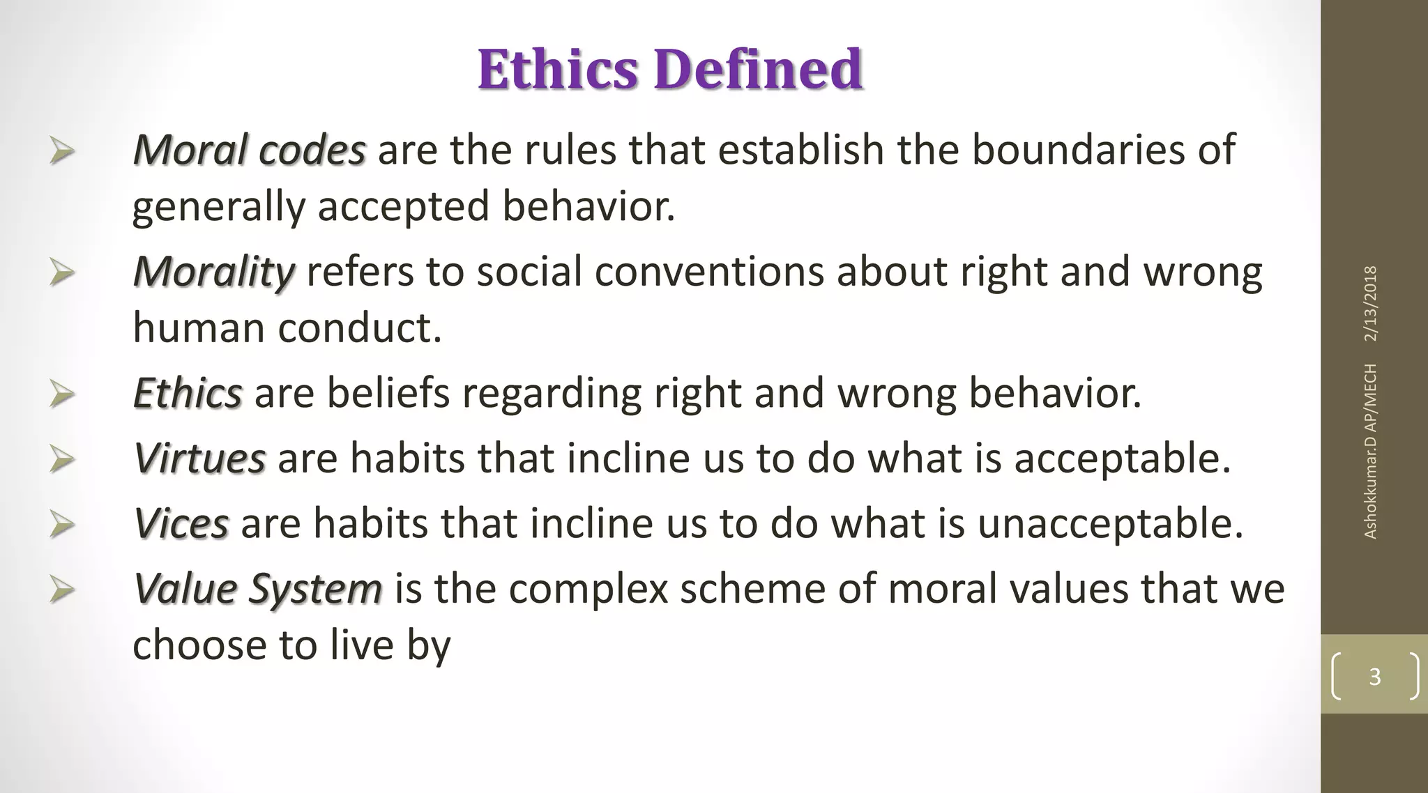 2/13/2018Ashokkumar.DAP/MECH
3
Ethics Defined
 Moral codes are the rules that establish the boundaries of
generally accepted behavior.
 Morality refers to social conventions about right and wrong
human conduct.
 Ethics are beliefs regarding right and wrong behavior.
 Virtues are habits that incline us to do what is acceptable.
 Vices are habits that incline us to do what is unacceptable.
 Value System is the complex scheme of moral values that we
choose to live by
 