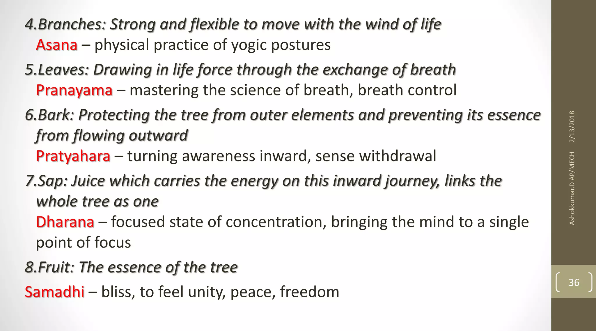 4.Branches: Strong and flexible to move with the wind of life
Asana – physical practice of yogic postures
5.Leaves: Drawing in life force through the exchange of breath
Pranayama – mastering the science of breath, breath control
6.Bark: Protecting the tree from outer elements and preventing its essence
from flowing outward
Pratyahara – turning awareness inward, sense withdrawal
7.Sap: Juice which carries the energy on this inward journey, links the
whole tree as one
Dharana – focused state of concentration, bringing the mind to a single
point of focus
8.Fruit: The essence of the tree
Samadhi – bliss, to feel unity, peace, freedom
2/13/2018Ashokkumar.DAP/MECH
36
 