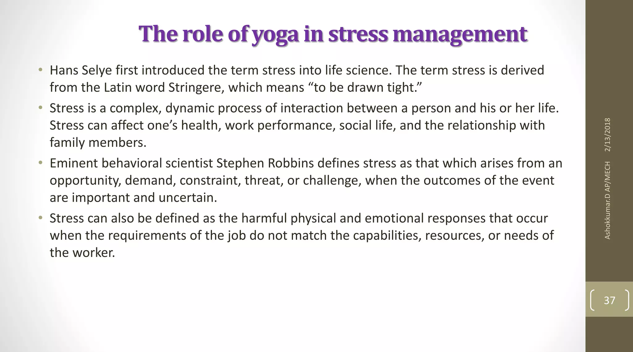 The role of yoga in stress management
• Hans Selye first introduced the term stress into life science. The term stress is derived
from the Latin word Stringere, which means “to be drawn tight.”
• Stress is a complex, dynamic process of interaction between a person and his or her life.
Stress can affect one’s health, work performance, social life, and the relationship with
family members.
• Eminent behavioral scientist Stephen Robbins defines stress as that which arises from an
opportunity, demand, constraint, threat, or challenge, when the outcomes of the event
are important and uncertain.
• Stress can also be defined as the harmful physical and emotional responses that occur
when the requirements of the job do not match the capabilities, resources, or needs of
the worker.
2/13/2018Ashokkumar.DAP/MECH
37
 