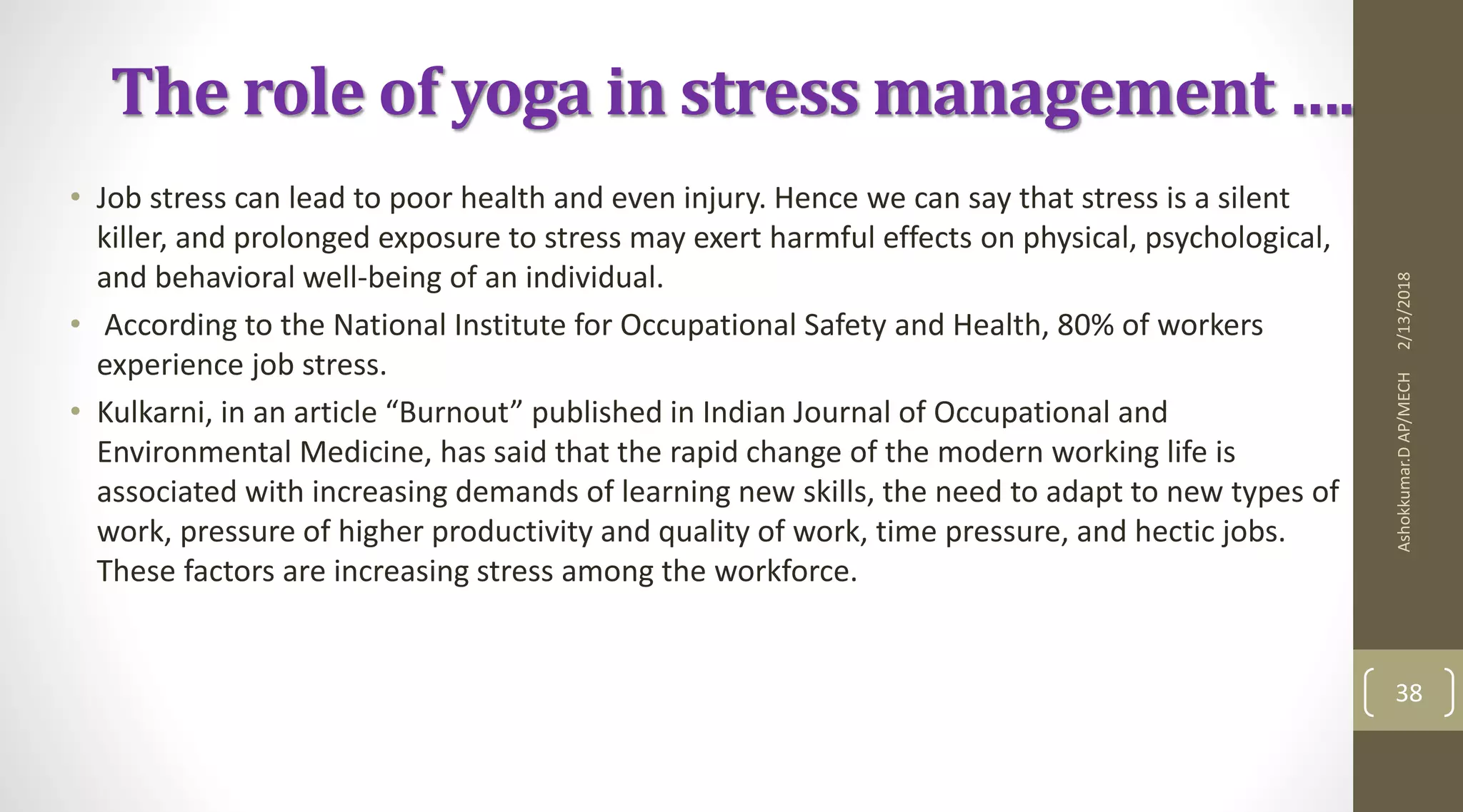 The role of yoga in stress management ….
• Job stress can lead to poor health and even injury. Hence we can say that stress is a silent
killer, and prolonged exposure to stress may exert harmful effects on physical, psychological,
and behavioral well-being of an individual.
• According to the National Institute for Occupational Safety and Health, 80% of workers
experience job stress.
• Kulkarni, in an article “Burnout” published in Indian Journal of Occupational and
Environmental Medicine, has said that the rapid change of the modern working life is
associated with increasing demands of learning new skills, the need to adapt to new types of
work, pressure of higher productivity and quality of work, time pressure, and hectic jobs.
These factors are increasing stress among the workforce.
2/13/2018Ashokkumar.DAP/MECH
38
 
