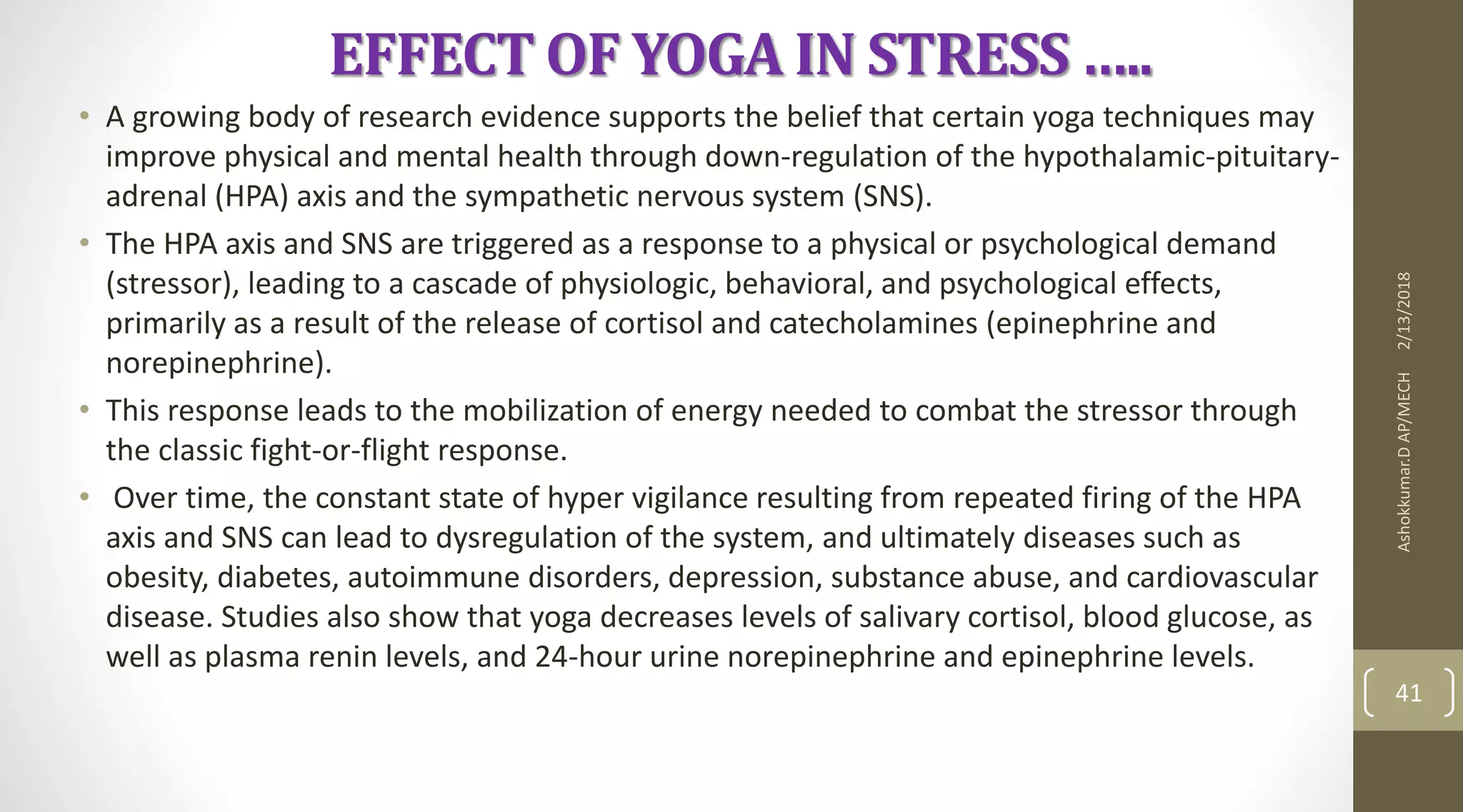 EFFECT OF YOGA IN STRESS …..
• A growing body of research evidence supports the belief that certain yoga techniques may
improve physical and mental health through down-regulation of the hypothalamic-pituitary-
adrenal (HPA) axis and the sympathetic nervous system (SNS).
• The HPA axis and SNS are triggered as a response to a physical or psychological demand
(stressor), leading to a cascade of physiologic, behavioral, and psychological effects,
primarily as a result of the release of cortisol and catecholamines (epinephrine and
norepinephrine).
• This response leads to the mobilization of energy needed to combat the stressor through
the classic fight-or-flight response.
• Over time, the constant state of hyper vigilance resulting from repeated firing of the HPA
axis and SNS can lead to dysregulation of the system, and ultimately diseases such as
obesity, diabetes, autoimmune disorders, depression, substance abuse, and cardiovascular
disease. Studies also show that yoga decreases levels of salivary cortisol, blood glucose, as
well as plasma renin levels, and 24-hour urine norepinephrine and epinephrine levels.
2/13/2018Ashokkumar.DAP/MECH
41
 