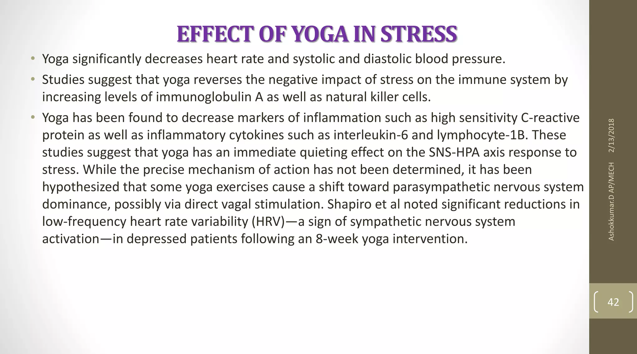 EFFECT OF YOGA IN STRESS
• Yoga significantly decreases heart rate and systolic and diastolic blood pressure.
• Studies suggest that yoga reverses the negative impact of stress on the immune system by
increasing levels of immunoglobulin A as well as natural killer cells.
• Yoga has been found to decrease markers of inflammation such as high sensitivity C-reactive
protein as well as inflammatory cytokines such as interleukin-6 and lymphocyte-1B. These
studies suggest that yoga has an immediate quieting effect on the SNS-HPA axis response to
stress. While the precise mechanism of action has not been determined, it has been
hypothesized that some yoga exercises cause a shift toward parasympathetic nervous system
dominance, possibly via direct vagal stimulation. Shapiro et al noted significant reductions in
low-frequency heart rate variability (HRV)—a sign of sympathetic nervous system
activation—in depressed patients following an 8-week yoga intervention.
2/13/2018Ashokkumar.DAP/MECH
42
 