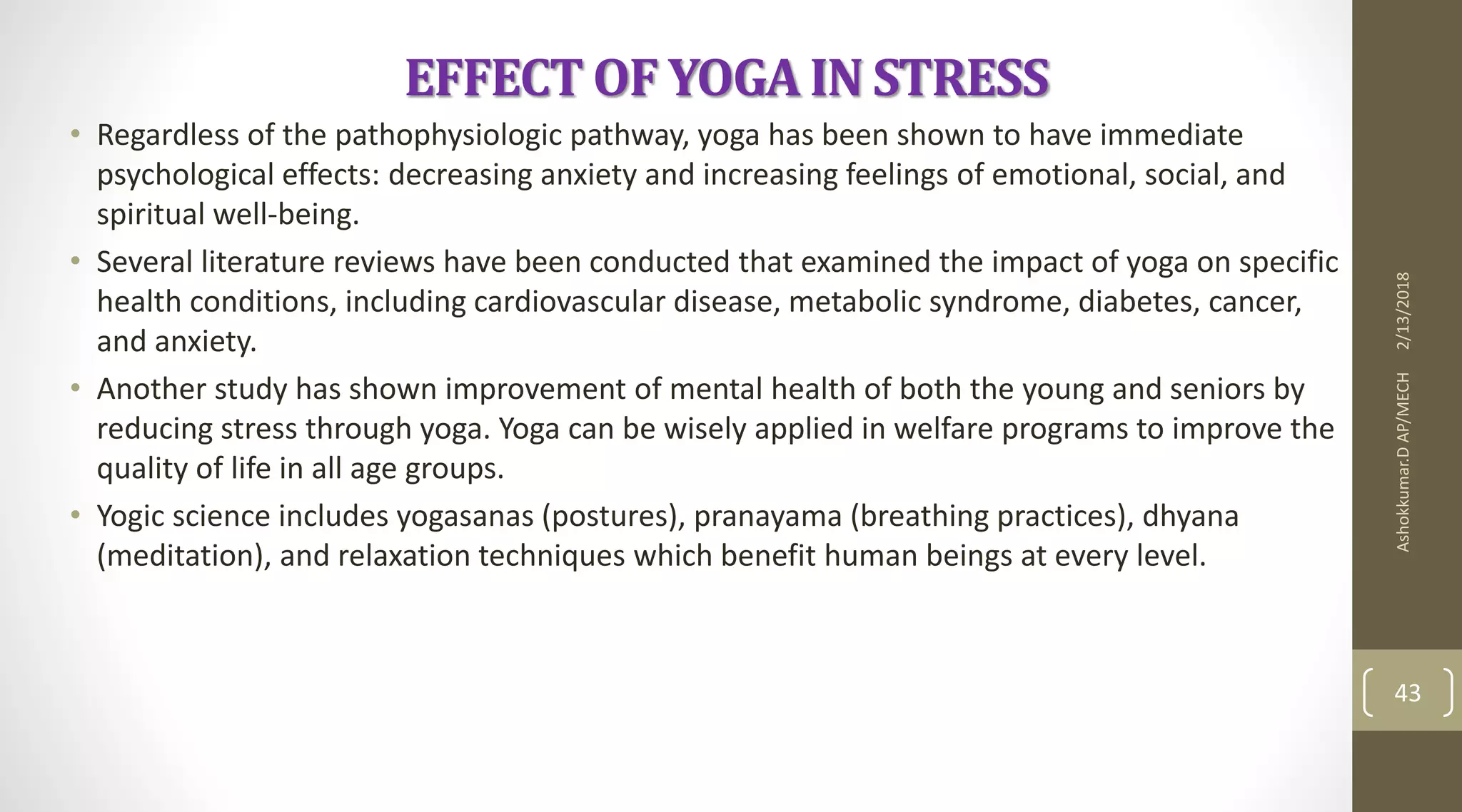 EFFECT OF YOGA IN STRESS
• Regardless of the pathophysiologic pathway, yoga has been shown to have immediate
psychological effects: decreasing anxiety and increasing feelings of emotional, social, and
spiritual well-being.
• Several literature reviews have been conducted that examined the impact of yoga on specific
health conditions, including cardiovascular disease, metabolic syndrome, diabetes, cancer,
and anxiety.
• Another study has shown improvement of mental health of both the young and seniors by
reducing stress through yoga. Yoga can be wisely applied in welfare programs to improve the
quality of life in all age groups.
• Yogic science includes yogasanas (postures), pranayama (breathing practices), dhyana
(meditation), and relaxation techniques which benefit human beings at every level.
2/13/2018Ashokkumar.DAP/MECH
43
 