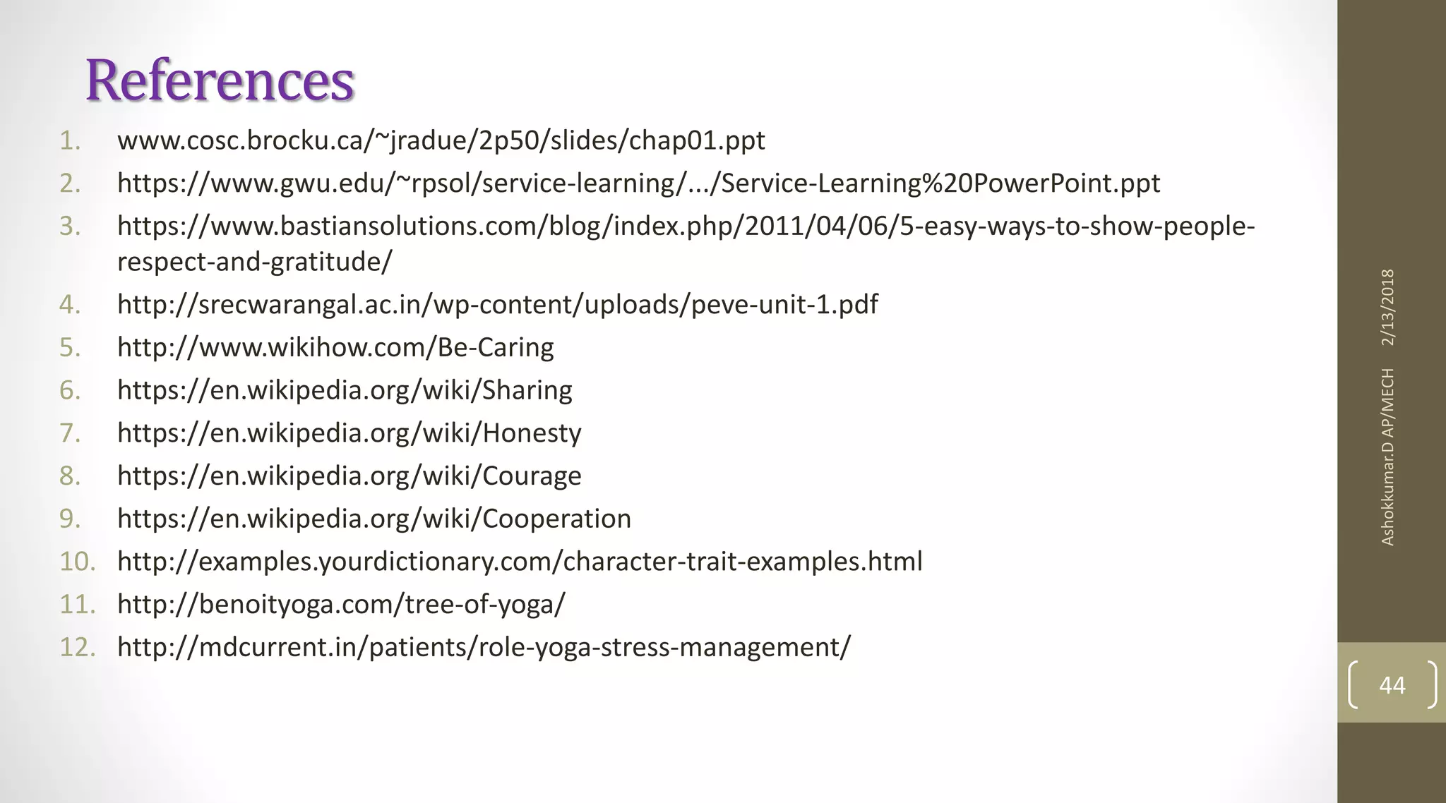 References
1. www.cosc.brocku.ca/~jradue/2p50/slides/chap01.ppt
2. https://www.gwu.edu/~rpsol/service-learning/.../Service-Learning%20PowerPoint.ppt
3. https://www.bastiansolutions.com/blog/index.php/2011/04/06/5-easy-ways-to-show-people-
respect-and-gratitude/
4. http://srecwarangal.ac.in/wp-content/uploads/peve-unit-1.pdf
5. http://www.wikihow.com/Be-Caring
6. https://en.wikipedia.org/wiki/Sharing
7. https://en.wikipedia.org/wiki/Honesty
8. https://en.wikipedia.org/wiki/Courage
9. https://en.wikipedia.org/wiki/Cooperation
10. http://examples.yourdictionary.com/character-trait-examples.html
11. http://benoityoga.com/tree-of-yoga/
12. http://mdcurrent.in/patients/role-yoga-stress-management/
2/13/2018Ashokkumar.DAP/MECH
44
 