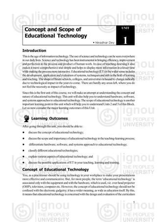  Niradhar Dey
UNIT
1
Concept and Scope of
Educational Technology
5
Introduction
Thisistheageofinformationtechnology.Theuseofscienceandtechnologycanbeseeneverywhere
inourdailylives.Scienceandtechnologyhasbeeninstrumentalinbringingefficiency, improvement
and perfectionin the process and product ofhuman work. In case of teaching-learning it also
makes it more comprehensive and simple and helps to displaymore information in a lesser time
whilemakingtheprocessmoreinteractive.Educationaltechnology(ET)inthewidersenseincludes
the development, applicationandevaluationofsystems,techniquesandaidsinthefield oflearning
and teaching. The shape offuture schools, colleges, and universities is boundto change radically
due to technologicalimpact in the yearsto come. There arehardlyanyareas left, where you do
not feelthe necessityas impact oftechnology.
Since this isthefirst unit ofthis course, wewillmakeanattempt at understandingthe concept and
nature ofeducationaltechnology. This unit willalso help you to understand hardware, software,
andsystemsapproachesto educationaltechnology.Thescopeofeducationaltechnologyisanother
important learning pointinthis unit whichwillhelp youto understandUnits 2 and3ofthis Block.
Let us nowconsider the major learning outcomes ofthis Unit.
Learning Outcomes
After going throughthis unit, you shouldbe able to:
 discuss the concept ofeducationaltechnology;
 discussthescopeandimportanceofeducationaltechnologyintheteaching-learningprocess;
 differentiate hardware, software, and systems approachto educationaltechnology;
 classifydifferent educationaltechnologies;
 explainvarious aspectsofeducationaltechnology; and
 discuss the possible applications ofET inyour teaching, learningand training.
Concept of Educational Technology
You, as apractitioner should be using technologyinyour workplace to make your presentations
more effective and communicative. But, for most people, the term‘educationaltechnology’ is
associated onlywiththeequipment andwiththehardware, whichisused, viz. overheadprojector
(OHP), television, computer etc. However, theconcept ofeducationaltechnologyshould not be
confused withtheelectronic gadgetry;it hasa widermeaning, as wide as educationitself. Bythis,
it meansthateducationaltechnologyisconcernedwiththedesignandevaluationofthecurriculum
 