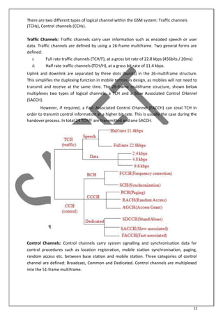 12
There are two different types of logical channel within the GSM system: Traffic channels
(TCHs), Control channels (CCHs).
Traffic Channels: Traffic channels carry user information such as encoded speech or user
data. Traffic channels are defined by using a 26-frame multiframe. Two general forms are
defined:
i. Full rate traffic channels (TCH/F), at a gross bit rate of 22.8 kbps (456bits / 20ms)
ii. Half rate traffic channels (TCH/H), at a gross bit rate of 11.4 kbps.
Uplink and downlink are separated by three slots (bursts) in the 26-multiframe structure.
This simplifies the duplexing function in mobile terminals design, as mobiles will not need to
transmit and receive at the same time. The 26-frame multiframe structure, shown below
multiplexes two types of logical channels, a TCH and a Slow Associated Control CHannel
(SACCH).
However, if required, a Fast Associated Control CHannel (FACCH) can steal TCH in
order to transmit control information at a higher bit rate. This is usually the case during the
handover process. In total 24 TCH/F are transmitted and one SACCH.
Control Channels: Control channels carry system signalling and synchronisation data for
control procedures such as location registration, mobile station synchronisation, paging,
random access etc. between base station and mobile station. Three categories of control
channel are defined: Broadcast, Common and Dedicated. Control channels are multiplexed
into the 51-frame multiframe.
 