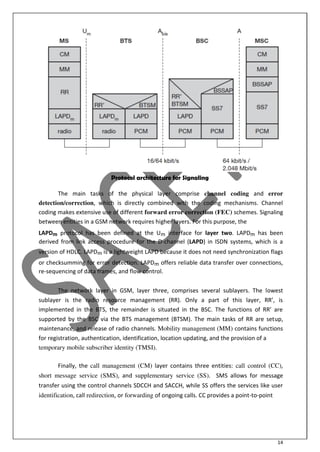 14
Protocol architecture for Signaling
The main tasks of the physical layer comprise channel coding and error
detection/correction, which is directly combined with the coding mechanisms. Channel
coding makes extensive use of different forward error correction (FEC) schemes. Signaling
between entities in a GSM network requires higher layers. For this purpose, the
LAPDm protocol has been defined at the Um interface for layer two. LAPDm has been
derived from link access procedure for the D-channel (LAPD) in ISDN systems, which is a
version of HDLC. LAPDm is a lightweight LAPD because it does not need synchronization flags
or checksumming for error detection. LAPDm offers reliable data transfer over connections,
re-sequencing of data frames, and flow control.
The network layer in GSM, layer three, comprises several sublayers. The lowest
su la er is the radio resour e a age e t RR . O l a part of this la er, RR’, is
i ple e ted i the BT“, the re ai der is situated i the B“C. The fu tio s of RR’ are
supported by the BSC via the BTS management (BTSM). The main tasks of RR are setup,
maintenance, and release of radio channels. Mobility management (MM) contains functions
for registration, authentication, identification, location updating, and the provision of a
temporary mobile subscriber identity (TMSI).
Finally, the call management (CM) layer contains three entities: call control (CC),
short message service (SMS), and supplementary service (SS). SMS allows for message
transfer using the control channels SDCCH and SACCH, while SS offers the services like user
identification, call redirection, or forwarding of ongoing calls. CC provides a point-to-point
 