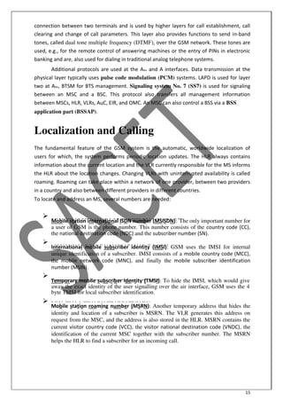 15
connection between two terminals and is used by higher layers for call establishment, call
clearing and change of call parameters. This layer also provides functions to send in-band
tones, called dual tone multiple frequency (DTMF), over the GSM network. These tones are
used, e.g., for the remote control of answering machines or the entry of PINs in electronic
banking and are, also used for dialing in traditional analog telephone systems.
Additional protocols are used at the Abis and A interfaces. Data transmission at the
physical layer typically uses pulse code modulation (PCM) systems. LAPD is used for layer
two at Abis, BTSM for BTS management. Signaling system No. 7 (SS7) is used for signaling
between an MSC and a BSC. This protocol also transfers all management information
between MSCs, HLR, VLRs, AuC, EIR, and OMC. An MSC can also control a BSS via a BSS
application part (BSSAP).
Localization and Calling
The fundamental feature of the GSM system is the automatic, worldwide localization of
users for which, the system performs periodic location updates. The HLR always contains
information about the current location and the VLR currently responsible for the MS informs
the HLR about the location changes. Changing VLRs with uninterrupted availability is called
roaming. Roaming can take place within a network of one provider, between two providers
in a country and also between different providers in different countries.
To locate and address an MS, several numbers are needed:

Mobile station international ISDN number (MSISDN):- The only important number for
a user of GSM is the phone number. This number consists of the country code (CC),
the national destination code (NDC) and the subscriber number (SN).


International mobile subscriber identity (IMSI): GSM uses the IMSI for internal
unique identification of a subscriber. IMSI consists of a mobile country code (MCC),
the mobile network code (MNC), and finally the mobile subscriber identification
number (MSIN).


Temporary mobile subscriber identity (TMSI): To hide the IMSI, which would give
away the exact identity of the user signalling over the air interface, GSM uses the 4
byte TMSI for local subscriber identification.


Mobile station roaming number (MSRN): Another temporary address that hides the
identity and location of a subscriber is MSRN. The VLR generates this address on
request from the MSC, and the address is also stored in the HLR. MSRN contains the
current visitor country code (VCC), the visitor national destination code (VNDC), the
identification of the current MSC together with the subscriber number. The MSRN
helps the HLR to find a subscriber for an incoming call.

 