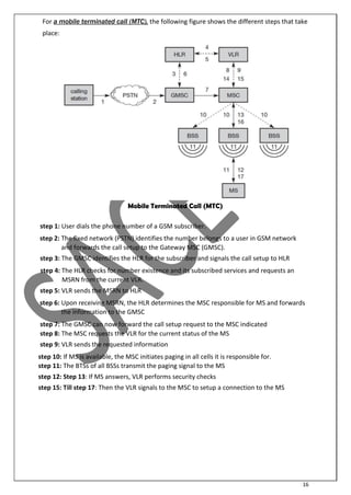 16
For a mobile terminated call (MTC), the following figure shows the different steps that take
place:
Mobile Terminated Call (MTC)
step 1: User dials the phone number of a GSM subscriber.
step 2: The fixed network (PSTN) identifies the number belongs to a user in GSM network
and forwards the call setup to the Gateway MSC (GMSC).
step 3: The GMSC identifies the HLR for the subscriber and signals the call setup to HLR
step 4: The HLR checks for number existence and its subscribed services and requests an
MSRN from the current VLR.
step 5: VLR sends the MSRN to HLR
step 6: Upon receiving MSRN, the HLR determines the MSC responsible for MS and forwards
the information to the GMSC
step 7: The GMSC can now forward the call setup request to the MSC indicated
step 8: The MSC requests the VLR for the current status of the MS
step 9: VLR sends the requested information
step 10: If MS is available, the MSC initiates paging in all cells it is responsible for.
step 11: The BTSs of all BSSs transmit the paging signal to the MS
step 12: Step 13: If MS answers, VLR performs security checks
step 15: Till step 17: Then the VLR signals to the MSC to setup a connection to the MS
 