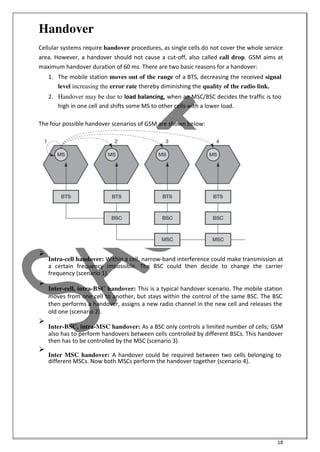 18
Handover
Cellular systems require handover procedures, as single cells do not cover the whole service
area. However, a handover should not cause a cut-off, also called call drop. GSM aims at
maximum handover duration of 60 ms. There are two basic reasons for a handover:
1. The mobile station moves out of the range of a BTS, decreasing the received signal
level increasing the error rate thereby diminishing the quality of the radio link.
2. Handover may be due to load balancing, when an MSC/BSC decides the traffic is too
high in one cell and shifts some MS to other cells with a lower load.
The four possible handover scenarios of GSM are shown below:

Intra-cell handover: Within a cell, narrow-band interference could make transmission at
a certain frequency impossible. The BSC could then decide to change the carrier
frequency (scenario 1).


Inter-cell, intra-BSC handover: This is a typical handover scenario. The mobile station
moves from one cell to another, but stays within the control of the same BSC. The BSC
then performs a handover, assigns a new radio channel in the new cell and releases the
old one (scenario 2).


Inter-BSC, intra-MSC handover: As a BSC only controls a limited number of cells; GSM
also has to perform handovers between cells controlled by different BSCs. This handover
then has to be controlled by the MSC (scenario 3).


Inter MSC handover: A handover could be required between two cells belonging to
different MSCs. Now both MSCs perform the handover together (scenario 4).

 