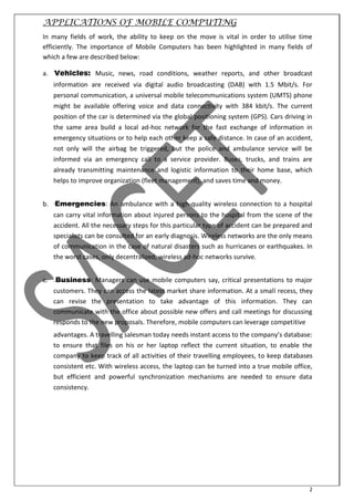 2
APPLICATIONS OF MOBILE COMPUTING
In many fields of work, the ability to keep on the move is vital in order to utilise time
efficiently. The importance of Mobile Computers has been highlighted in many fields of
which a few are described below:
a. Vehicles: Music, news, road conditions, weather reports, and other broadcast
information are received via digital audio broadcasting (DAB) with 1.5 Mbit/s. For
personal communication, a universal mobile telecommunications system (UMTS) phone
might be available offering voice and data connectivity with 384 kbit/s. The current
position of the car is determined via the global positioning system (GPS). Cars driving in
the same area build a local ad-hoc network for the fast exchange of information in
emergency situations or to help each other keep a safe distance. In case of an accident,
not only will the airbag be triggered, but the police and ambulance service will be
informed via an emergency call to a service provider. Buses, trucks, and trains are
already transmitting maintenance and logistic information to their home base, which
helps to improve organization (fleet management), and saves time and money.
b. Emergencies: An ambulance with a high-quality wireless connection to a hospital
can carry vital information about injured persons to the hospital from the scene of the
accident. All the necessary steps for this particular type of accident can be prepared and
specialists can be consulted for an early diagnosis. Wireless networks are the only means
of communication in the case of natural disasters such as hurricanes or earthquakes. In
the worst cases, only decentralized, wireless ad-hoc networks survive.
c. Business: Managers can use mobile computers say, critical presentations to major
customers. They can access the latest market share information. At a small recess, they
can revise the presentation to take advantage of this information. They can
communicate with the office about possible new offers and call meetings for discussing
responds to the new proposals. Therefore, mobile computers can leverage competitive
ad a tages. A tra elli g sales a toda eeds i sta t a ess to the o pa ’s data ase:
to ensure that files on his or her laptop reflect the current situation, to enable the
company to keep track of all activities of their travelling employees, to keep databases
consistent etc. With wireless access, the laptop can be turned into a true mobile office,
but efficient and powerful synchronization mechanisms are needed to ensure data
consistency.
 