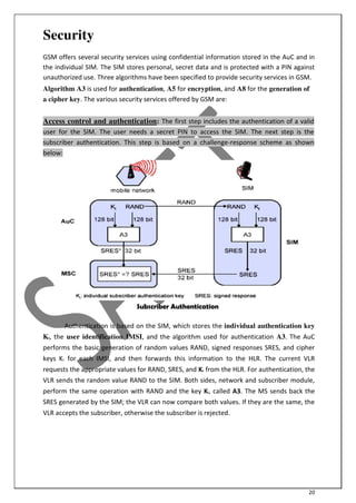 20
Security
GSM offers several security services using confidential information stored in the AuC and in
the individual SIM. The SIM stores personal, secret data and is protected with a PIN against
unauthorized use. Three algorithms have been specified to provide security services in GSM.
Algorithm A3 is used for authentication, A5 for encryption, and A8 for the generation of
a cipher key. The various security services offered by GSM are:
Access control and authentication: The first step includes the authentication of a valid
user for the SIM. The user needs a secret PIN to access the SIM. The next step is the
subscriber authentication. This step is based on a challenge-response scheme as shown
below:
Subscriber Authentication
Authentication is based on the SIM, which stores the individual authentication key
Ki, the user identification IMSI, and the algorithm used for authentication A3. The AuC
performs the basic generation of random values RAND, signed responses SRES, and cipher
keys Kc for each IMSI, and then forwards this information to the HLR. The current VLR
requests the appropriate values for RAND, SRES, and Kc from the HLR. For authentication, the
VLR sends the random value RAND to the SIM. Both sides, network and subscriber module,
perform the same operation with RAND and the key Ki, called A3. The MS sends back the
SRES generated by the SIM; the VLR can now compare both values. If they are the same, the
VLR accepts the subscriber, otherwise the subscriber is rejected.
 
