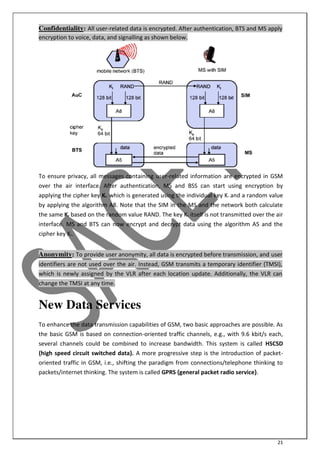 21
Confidentiality: All user-related data is encrypted. After authentication, BTS and MS apply
encryption to voice, data, and signalling as shown below.
To ensure privacy, all messages containing user-related information are encrypted in GSM
over the air interface. After authentication, MS and BSS can start using encryption by
applying the cipher key Kc, which is generated using the individual key Ki and a random value
by applying the algorithm A8. Note that the SIM in the MS and the network both calculate
the same Kc based on the random value RAND. The key Kc itself is not transmitted over the air
interface. MS and BTS can now encrypt and decrypt data using the algorithm A5 and the
cipher key Kc.
Anonymity: To provide user anonymity, all data is encrypted before transmission, and user
identifiers are not used over the air. Instead, GSM transmits a temporary identifier (TMSI),
which is newly assigned by the VLR after each location update. Additionally, the VLR can
change the TMSI at any time.
New Data Services
To enhance the data transmission capabilities of GSM, two basic approaches are possible. As
the basic GSM is based on connection-oriented traffic channels, e.g., with 9.6 kbit/s each,
several channels could be combined to increase bandwidth. This system is called HSCSD
{high speed circuit switched data}. A more progressive step is the introduction of packet-
oriented traffic in GSM, i.e., shifting the paradigm from connections/telephone thinking to
packets/internet thinking. The system is called GPRS {general packet radio service}.
 