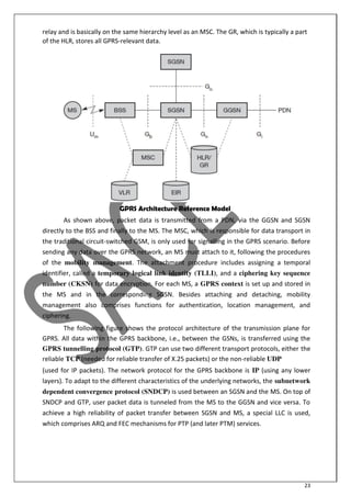 23
relay and is basically on the same hierarchy level as an MSC. The GR, which is typically a part
of the HLR, stores all GPRS-relevant data.
GPRS Architecture Reference Model
As shown above, packet data is transmitted from a PDN, via the GGSN and SGSN
directly to the BSS and finally to the MS. The MSC, which is responsible for data transport in
the traditional circuit-switched GSM, is only used for signalling in the GPRS scenario. Before
sending any data over the GPRS network, an MS must attach to it, following the procedures
of the mobility management. The attachment procedure includes assigning a temporal
identifier, called a temporary logical link identity (TLLI), and a ciphering key sequence
number (CKSN) for data encryption. For each MS, a GPRS context is set up and stored in
the MS and in the corresponding SGSN. Besides attaching and detaching, mobility
management also comprises functions for authentication, location management, and
ciphering.
The following figure shows the protocol architecture of the transmission plane for
GPRS. All data within the GPRS backbone, i.e., between the GSNs, is transferred using the
GPRS tunnelling protocol (GTP). GTP can use two different transport protocols, either the
reliable TCP (needed for reliable transfer of X.25 packets) or the non-reliable UDP
(used for IP packets). The network protocol for the GPRS backbone is IP (using any lower
layers). To adapt to the different characteristics of the underlying networks, the subnetwork
dependent convergence protocol (SNDCP) is used between an SGSN and the MS. On top of
SNDCP and GTP, user packet data is tunneled from the MS to the GGSN and vice versa. To
achieve a high reliability of packet transfer between SGSN and MS, a special LLC is used,
which comprises ARQ and FEC mechanisms for PTP (and later PTM) services.
 