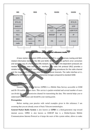 24
GPRS transmission plane protocol reference model
A base station subsystem GPRS protocol (BSSGP) is used to convey routing and QoS-
related information between the BSS and SGSN. BSSGP does not perform error correction
and works on top of a frame relay (FR) network. Finally, radio link dependent protocols are
needed to transfer data over the Um interface. The radio link protocol (RLC) provides a
reliable link, while the MAC controls access with signalling procedures for the radio channel
and the mapping of LLC frames onto the GSM physical channels. The radio interface at Um
needed for GPRS does not require fundamental changes compared to standard GSM.
GPRS Overview:
General Packet Radio Service (GPRS) is a Mobile Data Service accessible to GSM
and IS-136 mobile phones users. This service is packet-switched and several number of users
can divide the same transmission channel for transmitting the data. This tutorial helps you to
understand GPRS Basics and should be your starting point.
Prerequisites
Before starting your practice with varied examples given in this reference; I am
assuming that you are already aware of basic Telecom terminologies.
General Packet Radio System is also known as GPRS is a third-generation step toward
internet access. GPRS is also known as GSM-IP that is a Global-System Mobile
Communications Internet Protocol as it keeps the users of this system online, allows to make
 
