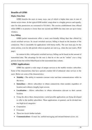 26
Benefits of GPRS
Higher Data Rate
GPRS benefits the users in many ways, one of which is higher data rates in turn of
shorter access times. In the typical GSM mobile, setup alone is a lengthy process and equally,
rates for data permission are restrained to 9.6 kbit/s. The session establishment time offered
while GPRS is in practice is lower than one second and ISDN-line data rates are up to many
10 kbit/s.
Easy Billing
GPRS packet transmission offers a more user-friendly billing than that offered by
circuit switched services. In circuit switched services, billing is based on the duration of the
connection. This is unsuitable for applications with bursty traffic. The user must pay for the
entire airtime, even for idle periods when no packets are sent (e.g., when the user reads a Web
page).
In contrast to this, with packet switched services, billing can be based on the amount of
transmitted data. The advantage for the user is that he or she can be "online" over a long
period of time but will be billed based on the transmitted data volume.
GPRS Applications:
GPRS has opened a wide range of unique services to the mobile wireless subscriber.
Some of the characteristics that have opened a market full of enhanced value services to the
users. Below are some of the characteristics:
 Mobility - The ability to maintain constant voice and data communications while on
the move.
 Immediacy - Allows subscribers to obtain connectivity when needed, regardless of
location and without a lengthy login session.
 Localization - Allows subscribers to obtain information relevant to their current
location.
 Using the above three characteristics varied possible applications are being developed
to offer to the mobile subscribers. These applications, in general, can be divided into
two high-level categories:
 Corporation
 Consumer
 These two levels further include:
 Communications - E-mail, fax, unified messaging and intranet/internet access, etc.
 