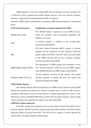 28
GPRS attempts to reuse the existing GSM network elements as much as possible, but
to effectively build a packet-based mobile cellular network, some new network elements,
interfaces, and protocols for handling packet traffic are required.
Therefore, GPRS requires modifications to numerous GSM network elements as summarized
below:
GSM Network Element Modification or Upgrade Required for GPRS.
Mobile Station (MS)
New Mobile Station is required to access GPRS services.
These new terminals will be backward compatible with
GSM for voice calls.
BTS
A software upgrade is required in the existing Base
Transceiver Station(BTS).
BSC
The Base Station Controller (BSC) requires a software
upgrade and the installation of new hardware called the
packet control unit (PCU). The PCU directs the data traffic
to the GPRS network and can be a separate hardware
element associated with the BSC.
GPRS Support Nodes (GSNs)
The deployment of GPRS requires the installation of new
core network elements called the serving GPRS support
node (SGSN) and gateway GPRS support node (GGSN).
Databases (HLR, VLR, etc.)
All the databases involved in the network will require
software upgrades to handle the new call models and
functions introduced by GPRS.
GPRS Mobile Stations
New Mobile Stations (MS) are required to use GPRS services because existing GSM
phones do not handle the enhanced air interface or packet data. A variety of MS can exist,
including a high-speed version of current phones to support high-speed data access, a new
PDA device with an embedded GSM phone, and PC cards for laptop computers. These mobile
stations are backward compatible for making voice calls using GSM.
GPRS Base Station Subsystem
Each BSC requires the installation of one or more Packet Control Units (PCUs) and a
software upgrade. The PCU provides a physical and logical data interface to the Base Station
Subsystem (BSS) for packet data traffic. The BTS can also require a software upgrade but
typically does not require hardware enhancements.
 