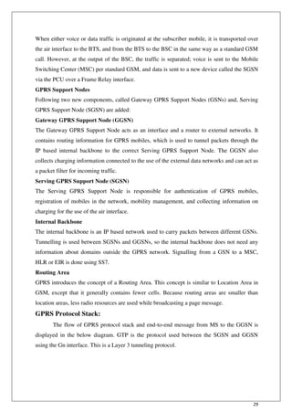 29
When either voice or data traffic is originated at the subscriber mobile, it is transported over
the air interface to the BTS, and from the BTS to the BSC in the same way as a standard GSM
call. However, at the output of the BSC, the traffic is separated; voice is sent to the Mobile
Switching Center (MSC) per standard GSM, and data is sent to a new device called the SGSN
via the PCU over a Frame Relay interface.
GPRS Support Nodes
Following two new components, called Gateway GPRS Support Nodes (GSNs) and, Serving
GPRS Support Node (SGSN) are added:
Gateway GPRS Support Node (GGSN)
The Gateway GPRS Support Node acts as an interface and a router to external networks. It
contains routing information for GPRS mobiles, which is used to tunnel packets through the
IP based internal backbone to the correct Serving GPRS Support Node. The GGSN also
collects charging information connected to the use of the external data networks and can act as
a packet filter for incoming traffic.
Serving GPRS Support Node (SGSN)
The Serving GPRS Support Node is responsible for authentication of GPRS mobiles,
registration of mobiles in the network, mobility management, and collecting information on
charging for the use of the air interface.
Internal Backbone
The internal backbone is an IP based network used to carry packets between different GSNs.
Tunnelling is used between SGSNs and GGSNs, so the internal backbone does not need any
information about domains outside the GPRS network. Signalling from a GSN to a MSC,
HLR or EIR is done using SS7.
Routing Area
GPRS introduces the concept of a Routing Area. This concept is similar to Location Area in
GSM, except that it generally contains fewer cells. Because routing areas are smaller than
location areas, less radio resources are used while broadcasting a page message.
GPRS Protocol Stack:
The flow of GPRS protocol stack and end-to-end message from MS to the GGSN is
displayed in the below diagram. GTP is the protocol used between the SGSN and GGSN
using the Gn interface. This is a Layer 3 tunneling protocol.
 