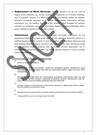 3
d. Replacement of Wired Networks: wireless networks can also be used to
replace wired networks, e.g., remote sensors, for tradeshows, or in historic buildings.
Due to economic reasons, it is often impossible to wire remote sensors for weather
forecasts, earthquake detection, or to provide environmental information. Wireless
connections, e.g., via satellite, can help in this situation. Other examples for wireless
networks are computers, sensors, or information displays in historical buildings, where
excess cabling may destroy valuable walls or floors.
e. Infotainment: wireless networks can provide up-to-date information at any
appropriate location. The travel guide might tell you something about the history of a
building (knowing via GPS, contact to a local base station, or triangulation where you are)
downloading information about a concert in the building at the same evening via a local
wireless network. Another growing field of wireless network applications lies in
entertainment and games to enable, e.g., ad-hoc gaming networks as soon as people
meet to play together.
Limitations of Mobile Computing

Resource constraints: Battery



Interference: Radio transmission cannot be protected against interference using
shielding and result in higher loss rates for transmitted data or higher bit error rates
respectively



Bandwidth: Although they are continuously increasing, transmission rates are still
very low for wireless devices compared to desktop systems. Researchers look for
more efficient communication protocols with low overhead.



Dynamic changes in communication environment: variations in signal power within a region,
thus link delays and connection losses



Network Issues: discovery of the connection-service to destination and connection stability


Interoperability issues: the varying protocol standards

 