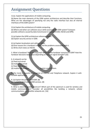 31
Assignment Questions
1) (a). Explain the applications of mobile computing.
(b).Name the main elements of the GSM system architecture and describe their functions.
What are the advantages of specifying not only the radio interface but also all internal
interfaces of the GSM system?
2) (a) Explain the architecture of mobile computing.
(b) Where and when can collisions occur while accessing the GSM system? Compare
possible collisions caused by data transmission in standard GSM, HSCSD and GPRS.
3) (a) Explain the GPRS architecture reference model.
(b) Explain security service in GSM.
4) (a) Explain localization and calling in GSM.
(b) Give reasons for a handover in GSM and the problems associated with it.
(c) Write short notes on HSCSD.
5. What is handover? Why it is required? What are the handover scenarios in GSM? How the
handover decisions takes place depending on receiver signal strength? [16]
6. A network can be:
(a) fixed and wired
(b) mobile and wired
(c) fixed and wireless
(d) mobile and wireless. Explain each of them.
7. The trend is towards convergence of Internet and Telephone network. Explain it with
suitable applications.
8. (a) Explain the protocol of GSM. [8]
(b) Explain in detail about GSM services. [8]
9. What is electromagnetic spectrum? Which part of the spectrum is used for wireless and
mobile communications? Consider all possibilities like building a network, cellular
communications, and satellite networks etc. [16]
25
 